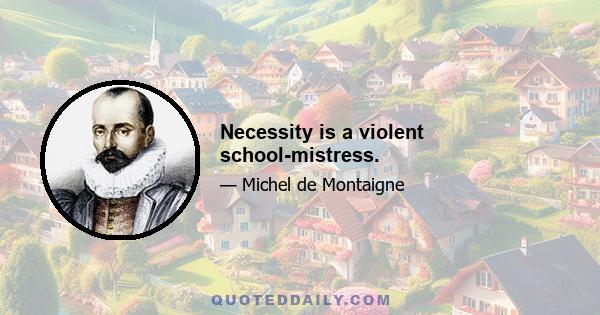 Necessity is a violent school-mistress.