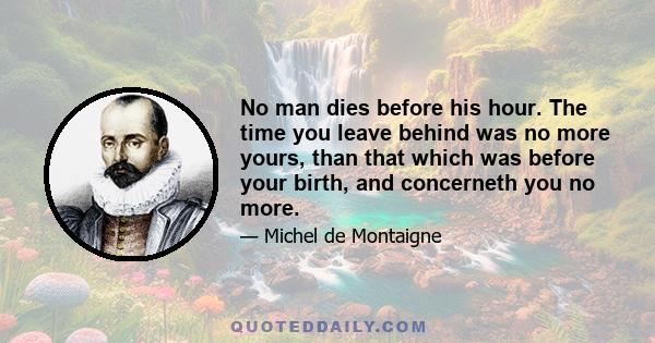 No man dies before his hour. The time you leave behind was no more yours, than that which was before your birth, and concerneth you no more.