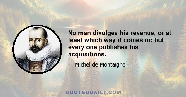 No man divulges his revenue, or at least which way it comes in: but every one publishes his acquisitions.