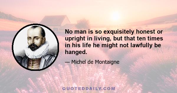 No man is so exquisitely honest or upright in living, but that ten times in his life he might not lawfully be hanged.