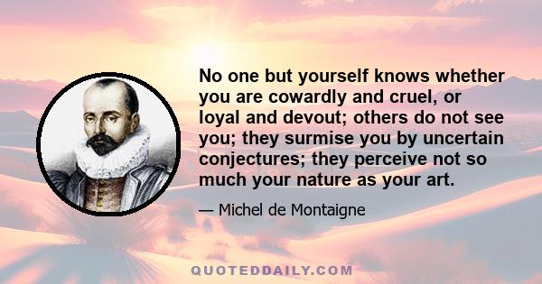 No one but yourself knows whether you are cowardly and cruel, or loyal and devout; others do not see you; they surmise you by uncertain conjectures; they perceive not so much your nature as your art.