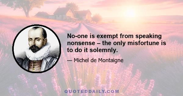 No-one is exempt from speaking nonsense – the only misfortune is to do it solemnly.