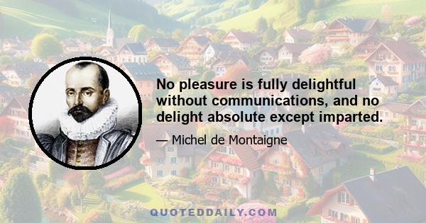 No pleasure is fully delightful without communications, and no delight absolute except imparted.