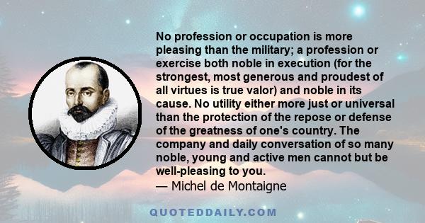 No profession or occupation is more pleasing than the military; a profession or exercise both noble in execution (for the strongest, most generous and proudest of all virtues is true valor) and noble in its cause. No