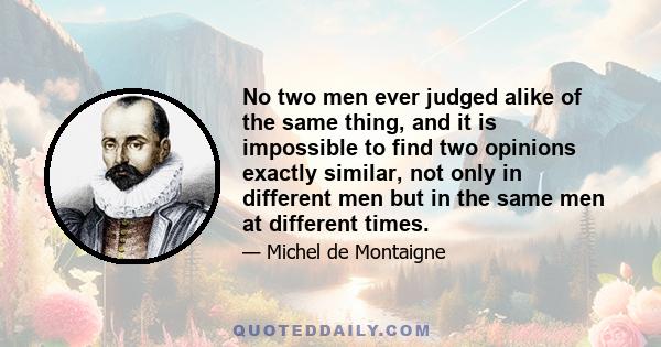 No two men ever judged alike of the same thing, and it is impossible to find two opinions exactly similar, not only in different men but in the same men at different times.