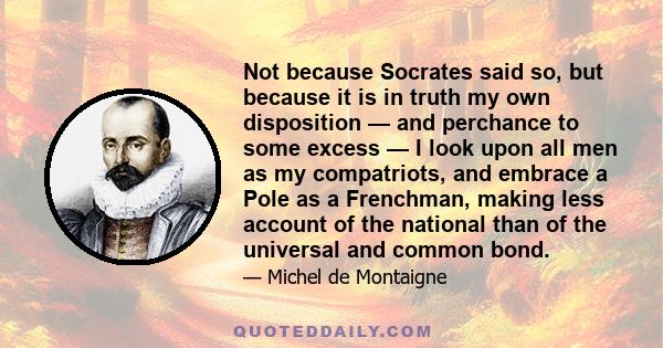 Not because Socrates said so, but because it is in truth my own disposition — and perchance to some excess — I look upon all men as my compatriots, and embrace a Pole as a Frenchman, making less account of the national