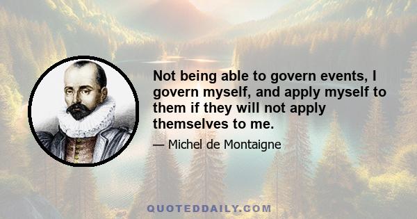 Not being able to govern events, I govern myself, and apply myself to them if they will not apply themselves to me.