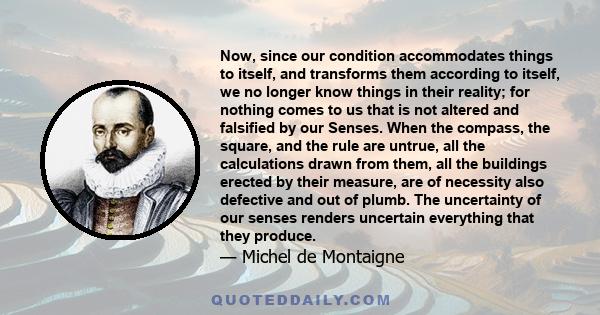 Now, since our condition accommodates things to itself, and transforms them according to itself, we no longer know things in their reality; for nothing comes to us that is not altered and falsified by our Senses. When