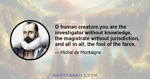 O human creature,you are the investigator without knowledge, the magistrate without jurisdiction, and all in all, the fool of the farce.