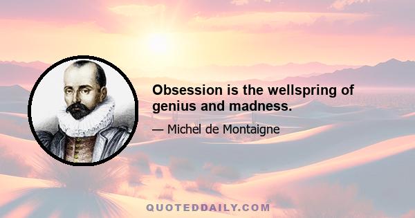 Obsession is the wellspring of genius and madness.