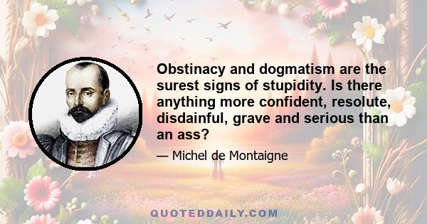 Obstinacy and dogmatism are the surest signs of stupidity. Is there anything more confident, resolute, disdainful, grave and serious than an ass?