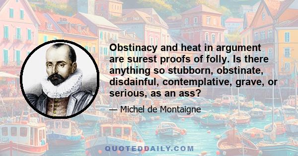 Obstinacy and heat in argument are surest proofs of folly. Is there anything so stubborn, obstinate, disdainful, contemplative, grave, or serious, as an ass?