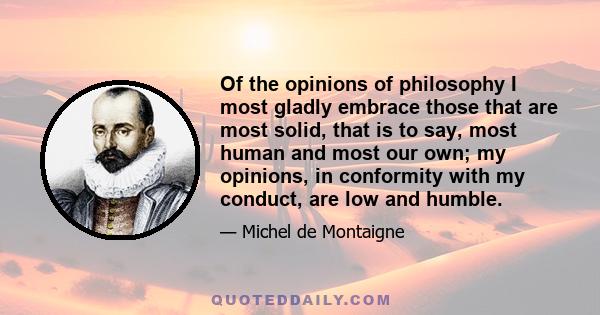 Of the opinions of philosophy I most gladly embrace those that are most solid, that is to say, most human and most our own; my opinions, in conformity with my conduct, are low and humble.