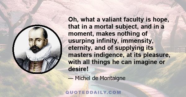 Oh, what a valiant faculty is hope, that in a mortal subject, and in a moment, makes nothing of usurping infinity, immensity, eternity, and of supplying its masters indigence, at its pleasure, with all things he can