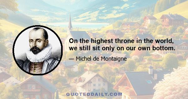 On the highest throne in the world, we still sit only on our own bottom.