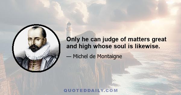 Only he can judge of matters great and high whose soul is likewise.