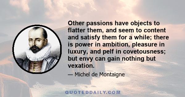 Other passions have objects to flatter them, and seem to content and satisfy them for a while; there is power in ambition, pleasure in luxury, and pelf in covetousness; but envy can gain nothing but vexation.