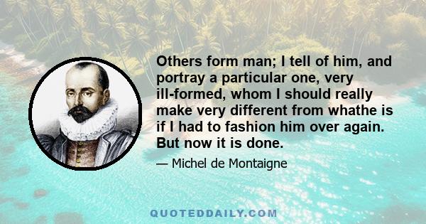 Others form man; I tell of him, and portray a particular one, very ill-formed, whom I should really make very different from whathe is if I had to fashion him over again. But now it is done.