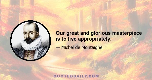 Our great and glorious masterpiece is to live appropriately.