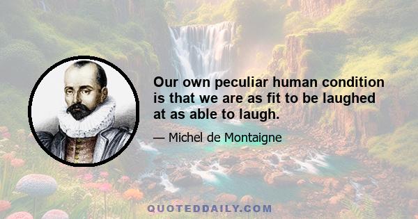 Our own peculiar human condition is that we are as fit to be laughed at as able to laugh.