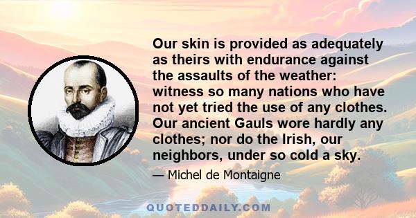 Our skin is provided as adequately as theirs with endurance against the assaults of the weather: witness so many nations who have not yet tried the use of any clothes. Our ancient Gauls wore hardly any clothes; nor do