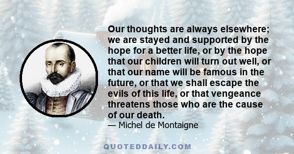 Our thoughts are always elsewhere; we are stayed and supported by the hope for a better life, or by the hope that our children will turn out well, or that our name will be famous in the future, or that we shall escape