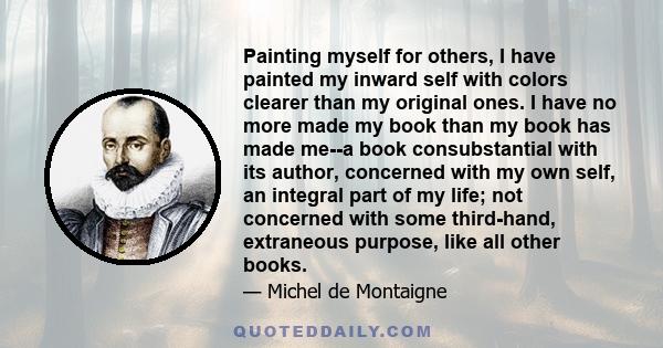 Painting myself for others, I have painted my inward self with colors clearer than my original ones. I have no more made my book than my book has made me--a book consubstantial with its author, concerned with my own