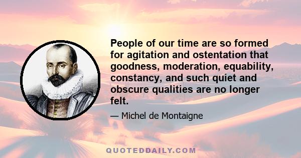 People of our time are so formed for agitation and ostentation that goodness, moderation, equability, constancy, and such quiet and obscure qualities are no longer felt.