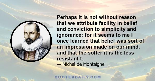 Perhaps it is not without reason that we attribute facility in belief and conviction to simplicity and ignorance; for it seems to me I once learned that belief was sort of an impression made on our mind, and that the