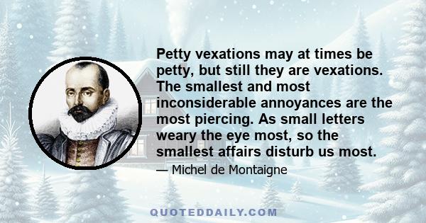 Petty vexations may at times be petty, but still they are vexations. The smallest and most inconsiderable annoyances are the most piercing. As small letters weary the eye most, so the smallest affairs disturb us most.