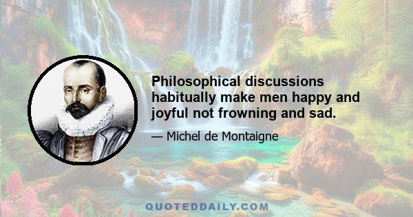 Philosophical discussions habitually make men happy and joyful not frowning and sad.