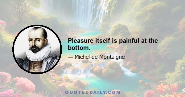 Pleasure itself is painful at the bottom.