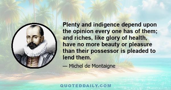 Plenty and indigence depend upon the opinion every one has of them; and riches, like glory of health, have no more beauty or pleasure than their possessor is pleaded to lend them.