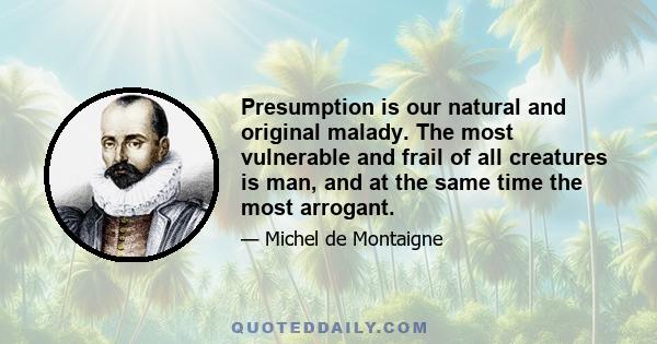 Presumption is our natural and original malady. The most vulnerable and frail of all creatures is man, and at the same time the most arrogant.