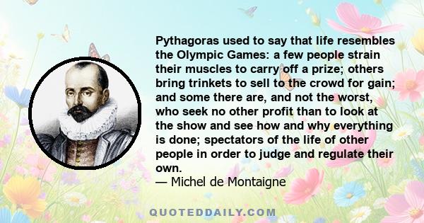 Pythagoras used to say that life resembles the Olympic Games: a few people strain their muscles to carry off a prize; others bring trinkets to sell to the crowd for gain; and some there are, and not the worst, who seek