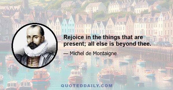 Rejoice in the things that are present; all else is beyond thee.