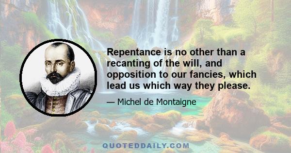 Repentance is no other than a recanting of the will, and opposition to our fancies, which lead us which way they please.