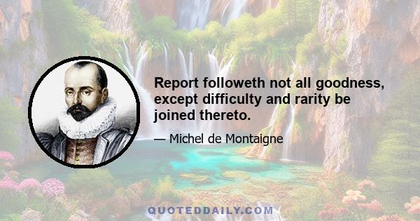 Report followeth not all goodness, except difficulty and rarity be joined thereto.