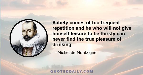 Satiety comes of too frequent repetition and he who will not give himself leisure to be thirsty can never find the true pleasure of drinking