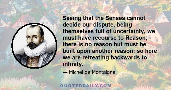 Seeing that the Senses cannot decide our dispute, being themselves full of uncertainty, we must have recourse to Reason; there is no reason but must be built upon another reason: so here we are retreating backwards to