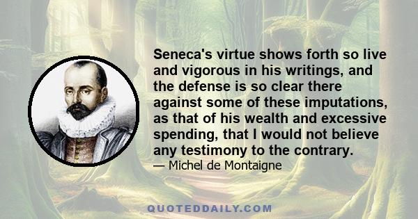 Seneca's virtue shows forth so live and vigorous in his writings, and the defense is so clear there against some of these imputations, as that of his wealth and excessive spending, that I would not believe any testimony 