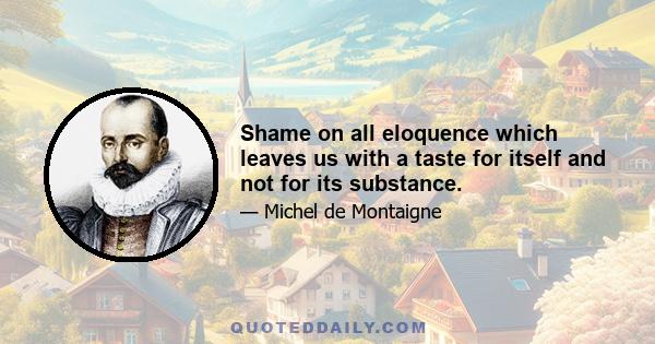 Shame on all eloquence which leaves us with a taste for itself and not for its substance.