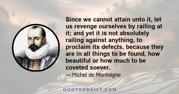 Since we cannot attain unto it, let us revenge ourselves by railing at it; and yet it is not absolutely railing against anything, to proclaim its defects, because they are in all things to be found, how beautiful or how 