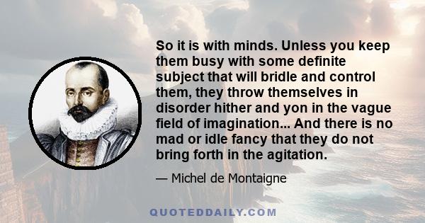 So it is with minds. Unless you keep them busy with some definite subject that will bridle and control them, they throw themselves in disorder hither and yon in the vague field of imagination... And there is no mad or