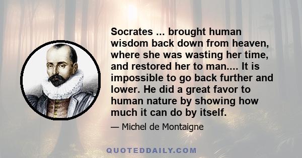 Socrates ... brought human wisdom back down from heaven, where she was wasting her time, and restored her to man.... It is impossible to go back further and lower. He did a great favor to human nature by showing how