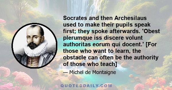 Socrates and then Archesilaus used to make their pupils speak first; they spoke afterwards. 'Obest plerumque iss discere volunt authoritas eorum qui docent.' [For those who want to learn, the obstacle can often be the