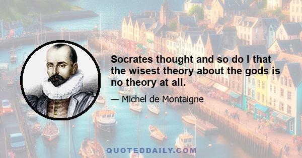 Socrates thought and so do I that the wisest theory about the gods is no theory at all.