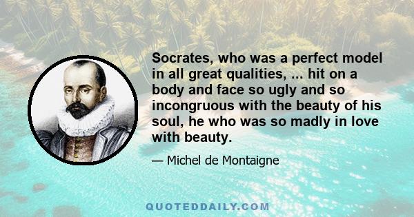 Socrates, who was a perfect model in all great qualities, ... hit on a body and face so ugly and so incongruous with the beauty of his soul, he who was so madly in love with beauty.