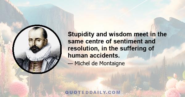 Stupidity and wisdom meet in the same centre of sentiment and resolution, in the suffering of human accidents.