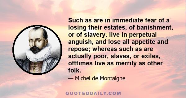 Such as are in immediate fear of a losing their estates, of banishment, or of slavery, live in perpetual anguish, and lose all appetite and repose; whereas such as are actually poor, slaves, or exiles, ofttimes live as